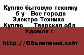 Куплю бытовую технику б/у - Все города Электро-Техника » Куплю   . Тверская обл.,Удомля г.